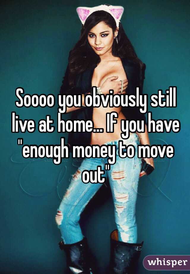 Soooo you obviously still live at home... If you have "enough money to move out"