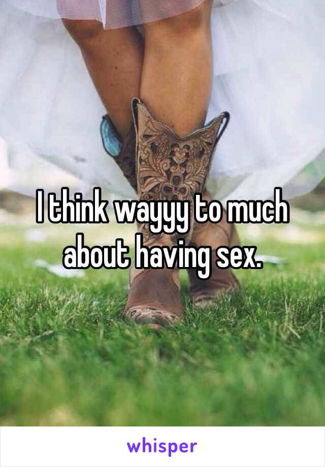 I think wayyy to much about having sex. 