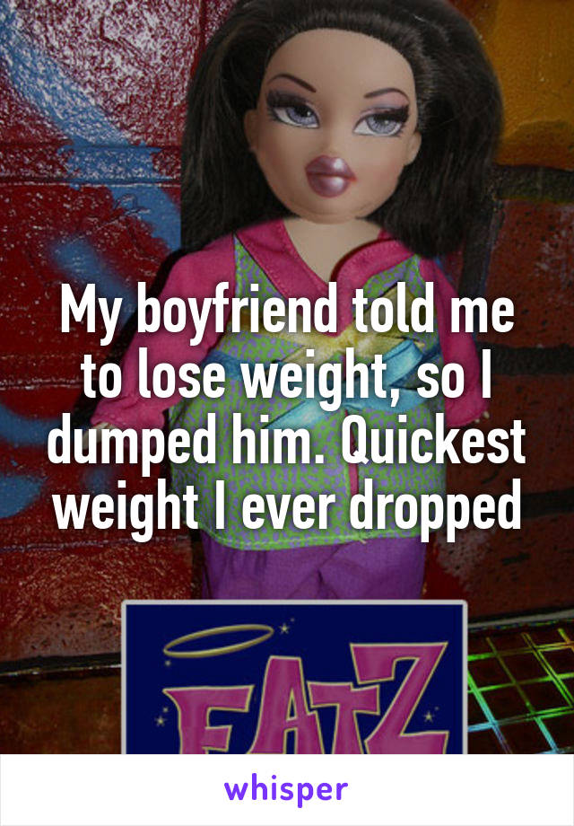 My boyfriend told me to lose weight, so I dumped him. Quickest weight I ever dropped