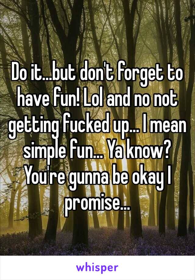 Do it...but don't forget to have fun! Lol and no not getting fucked up... I mean simple fun... Ya know? You're gunna be okay I promise...