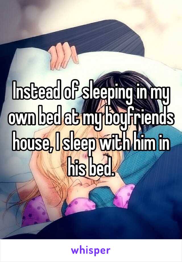 Instead of sleeping in my own bed at my boyfriends house, I sleep with him in his bed. 