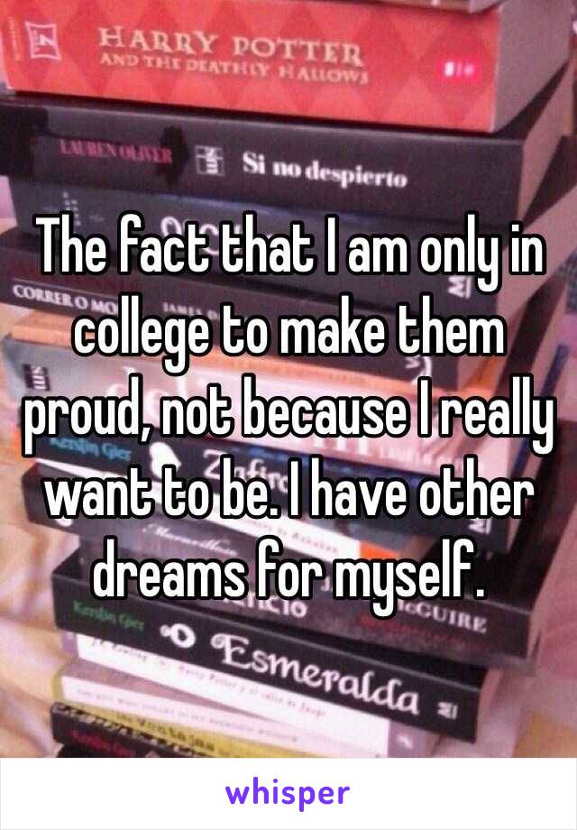 The fact that I am only in college to make them proud, not because I really want to be. I have other dreams for myself. 