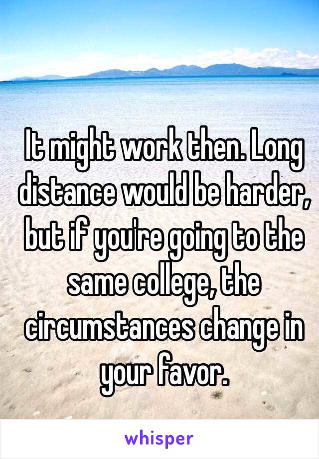 It might work then. Long distance would be harder, but if you're going to the same college, the circumstances change in your favor.