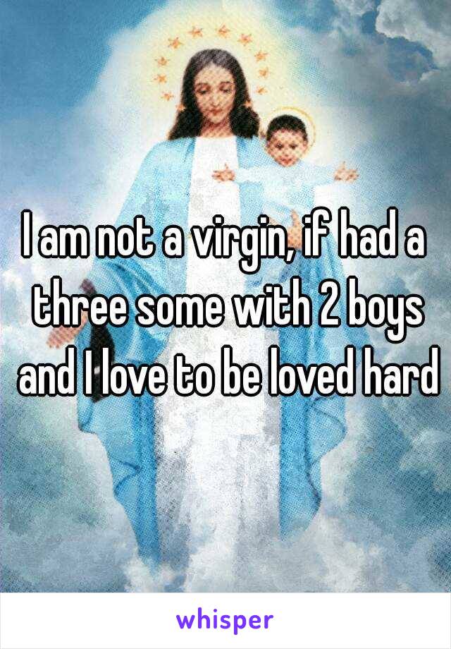 I am not a virgin, if had a three some with 2 boys and I love to be loved hard