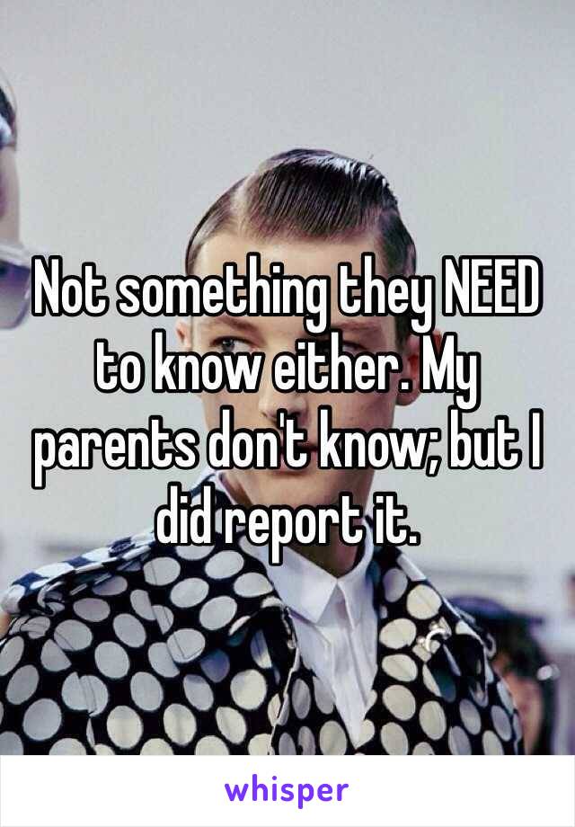 Not something they NEED to know either. My parents don't know; but I did report it. 