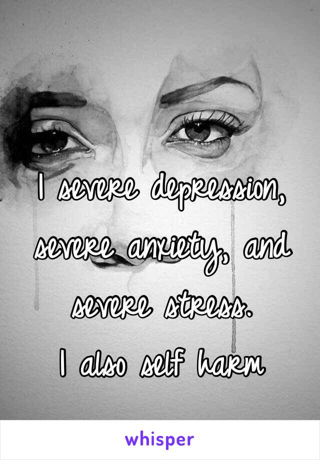 I severe depression, severe anxiety, and severe stress. 
I also self harm  