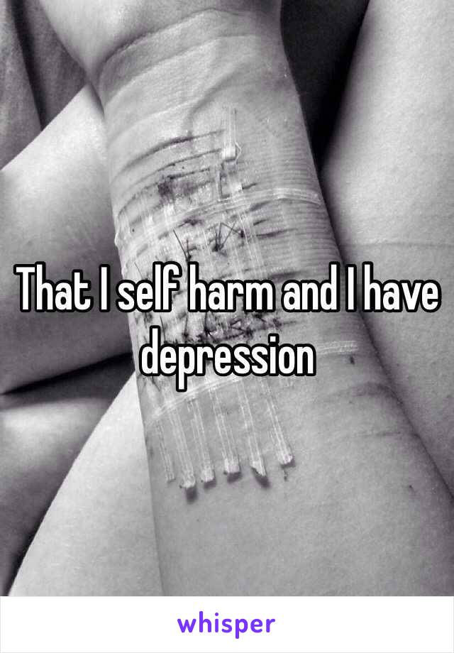 That I self harm and I have depression 
