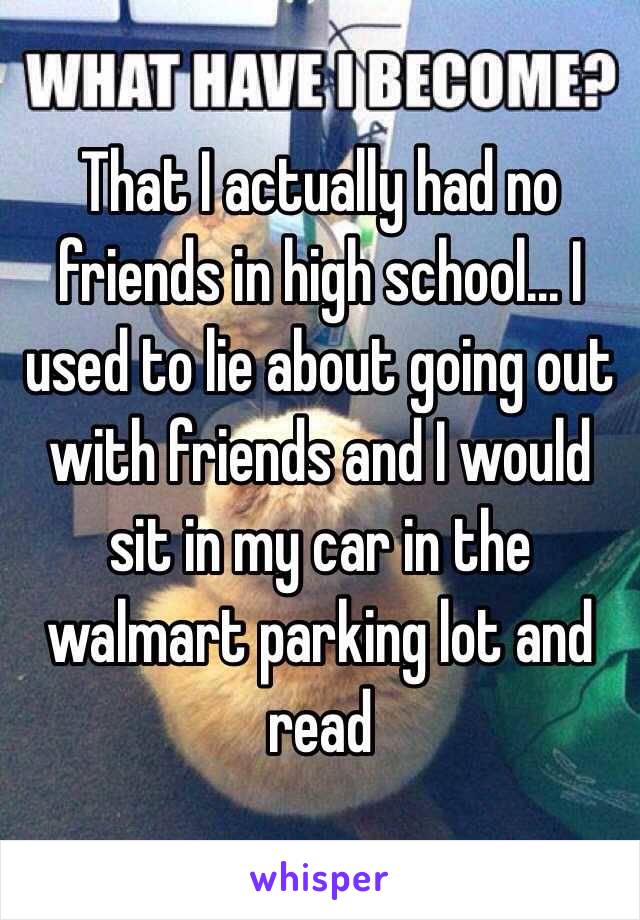 That I actually had no friends in high school... I used to lie about going out with friends and I would sit in my car in the walmart parking lot and read