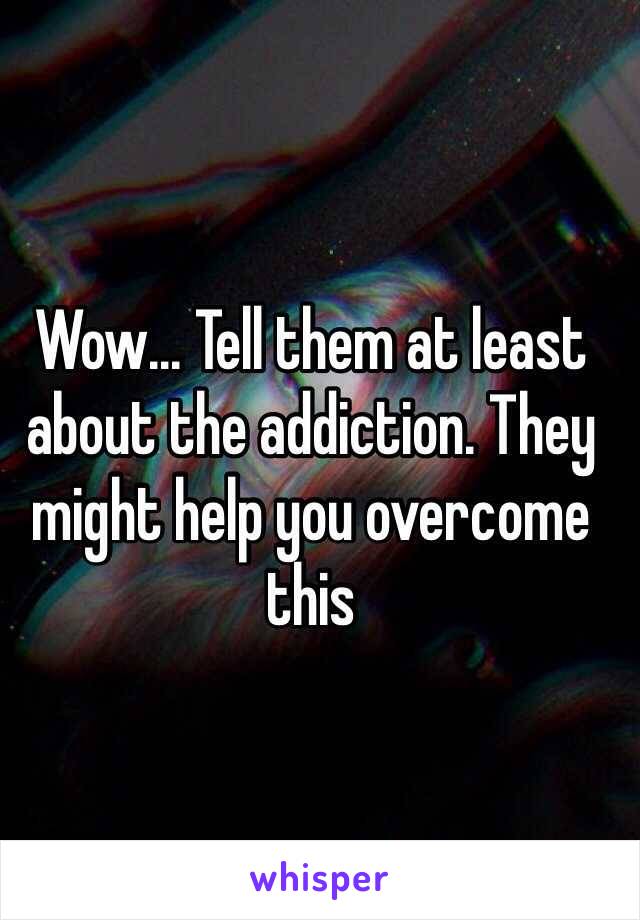 Wow... Tell them at least about the addiction. They might help you overcome this