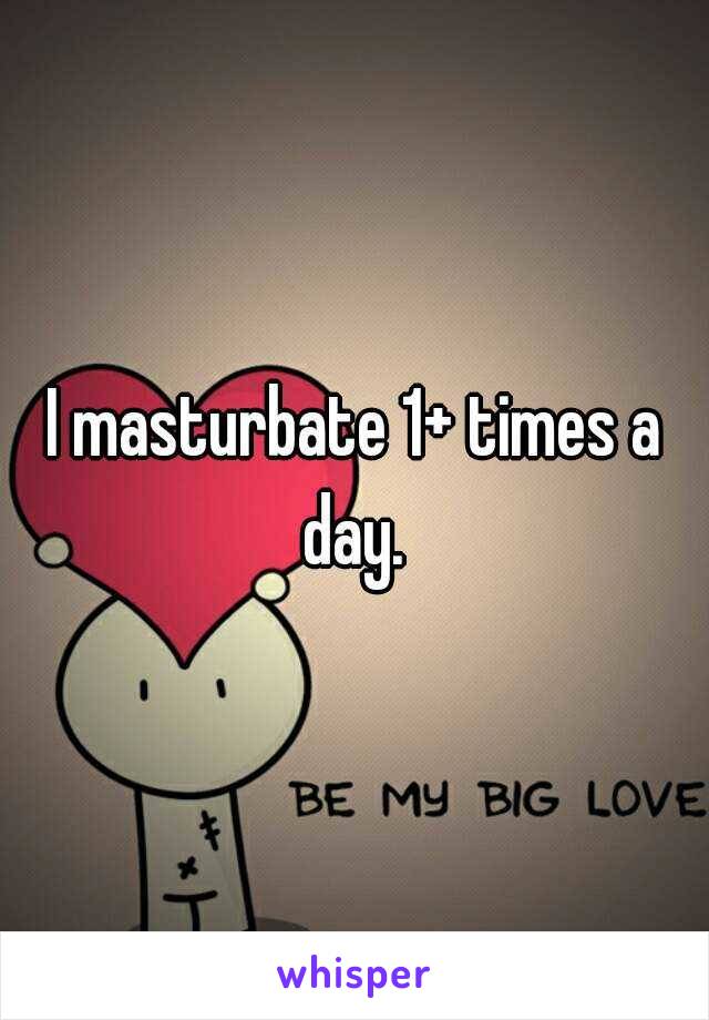 I masturbate 1+ times a day. 