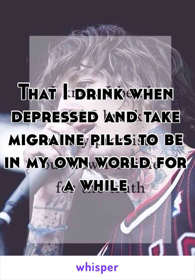 That I drink when depressed and take migraine pills to be in my own world for a while