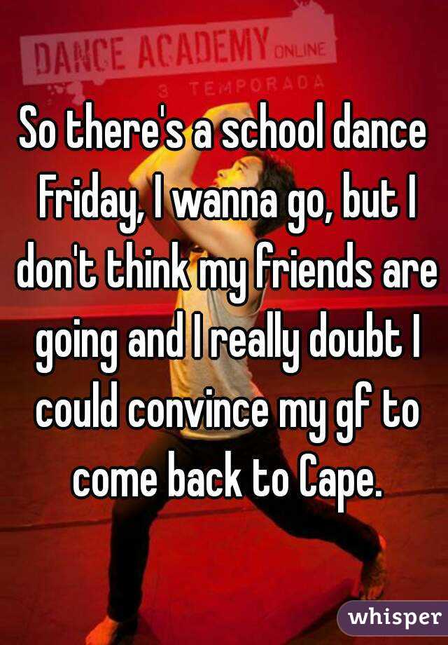 So there's a school dance Friday, I wanna go, but I don't think my friends are going and I really doubt I could convince my gf to come back to Cape.