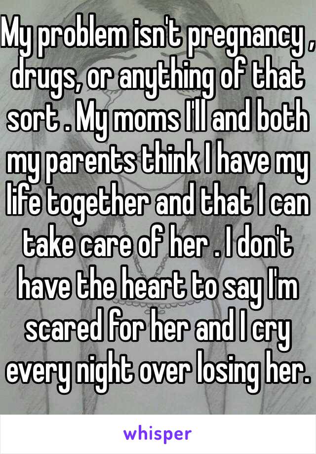 My problem isn't pregnancy , drugs, or anything of that sort . My moms I'll and both my parents think I have my life together and that I can take care of her . I don't have the heart to say I'm scared for her and I cry every night over losing her.