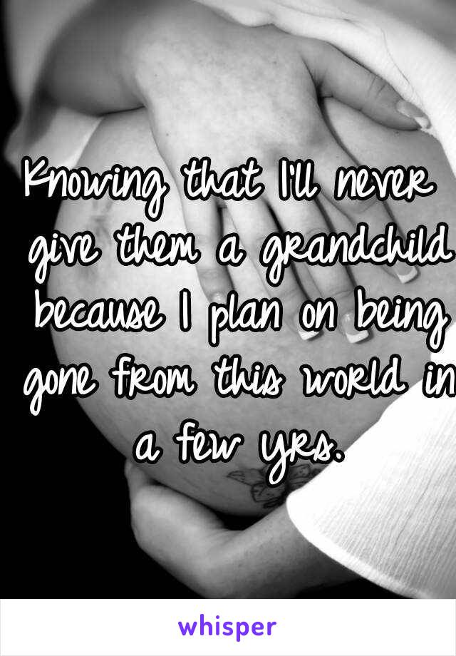 Knowing that I'll never give them a grandchild because I plan on being gone from this world in a few yrs.