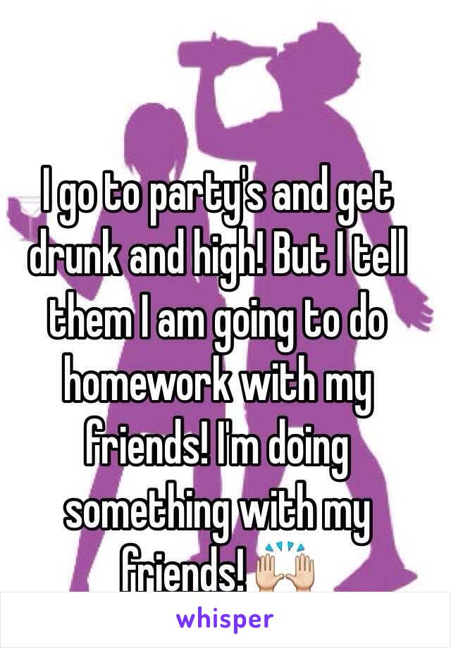 I go to party's and get drunk and high! But I tell them I am going to do homework with my friends! I'm doing something with my friends! 🙌