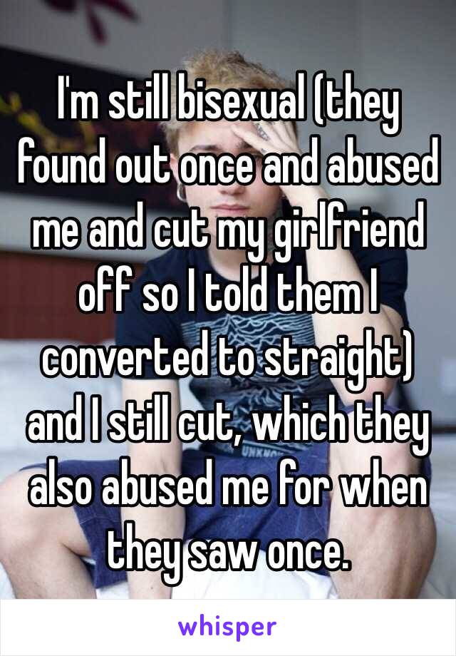 I'm still bisexual (they found out once and abused me and cut my girlfriend off so I told them I converted to straight) and I still cut, which they also abused me for when they saw once.