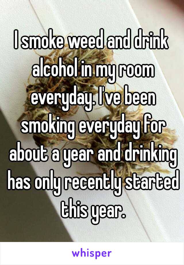 I smoke weed and drink alcohol in my room everyday. I've been smoking everyday for about a year and drinking has only recently started this year.