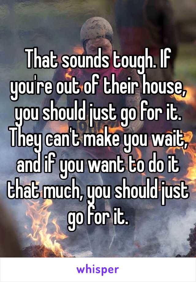 That sounds tough. If you're out of their house, you should just go for it. They can't make you wait, and if you want to do it that much, you should just go for it.