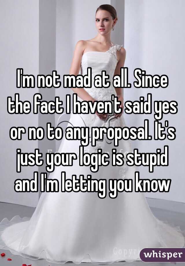 I'm not mad at all. Since the fact I haven't said yes or no to any proposal. It's just your logic is stupid and I'm letting you know