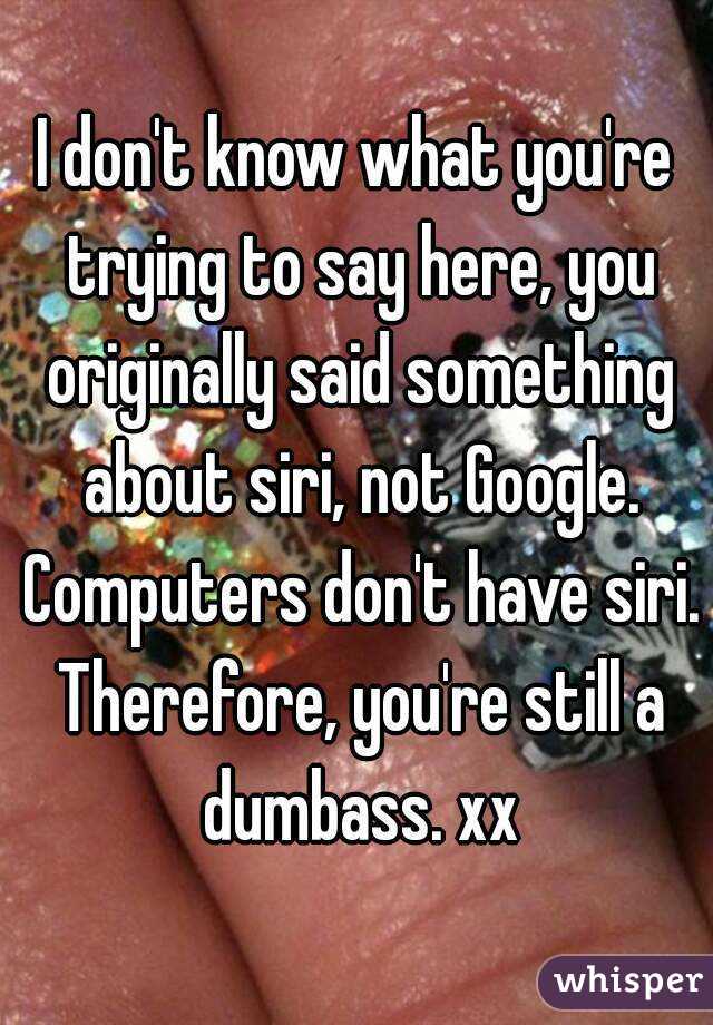 I don't know what you're trying to say here, you originally said something about siri, not Google. Computers don't have siri. Therefore, you're still a dumbass. xx