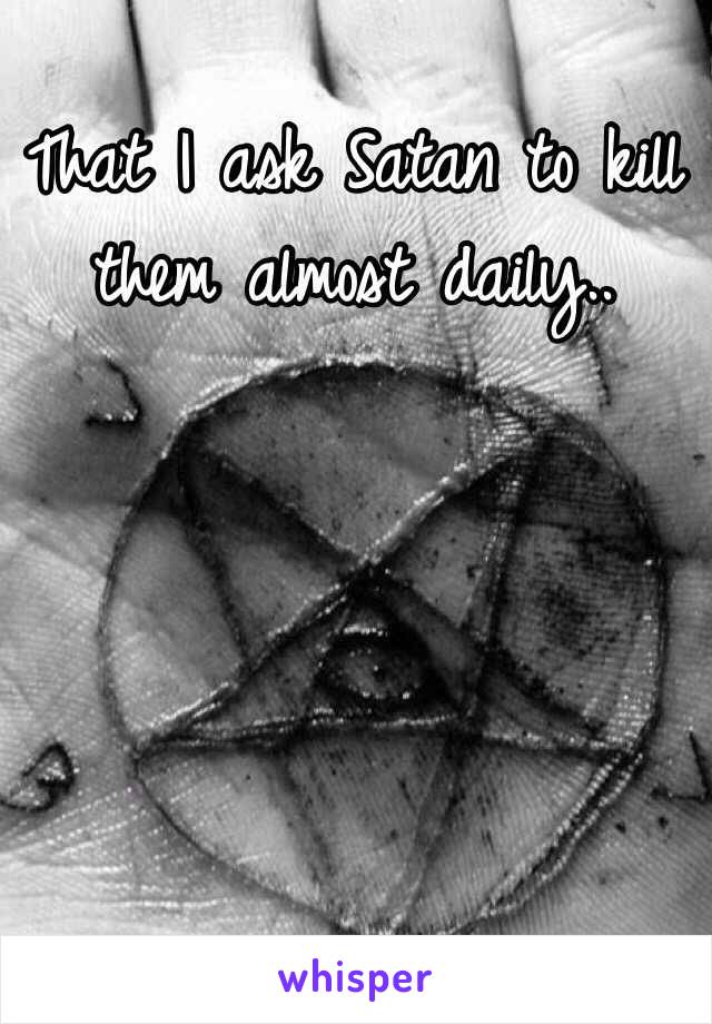 That I ask Satan to kill them almost daily.. 