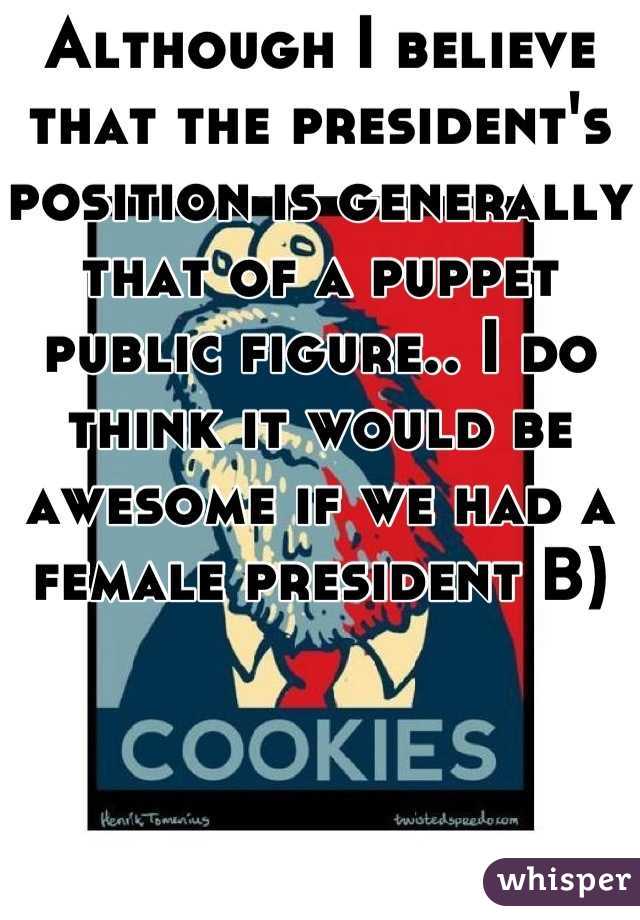 Although I believe that the president's position is generally that of a puppet public figure.. I do think it would be awesome if we had a female president B)