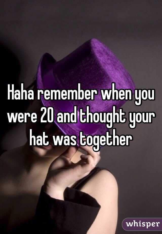 Haha remember when you were 20 and thought your hat was together 