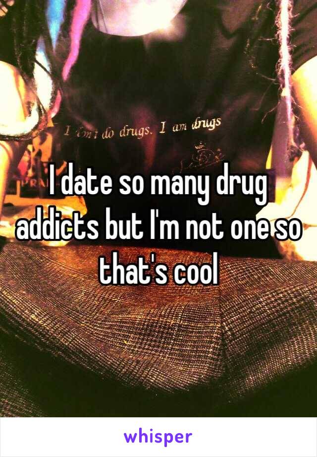 I date so many drug addicts but I'm not one so that's cool 