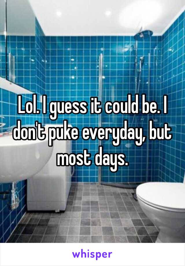 Lol. I guess it could be. I don't puke everyday, but most days. 