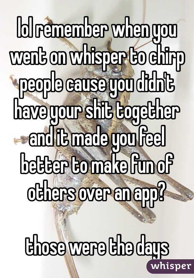 lol remember when you went on whisper to chirp people cause you didn't have your shit together and it made you feel better to make fun of others over an app? 

those were the days 