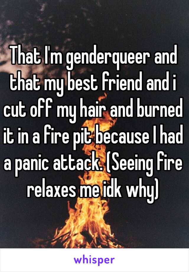 That I'm genderqueer and that my best friend and i cut off my hair and burned it in a fire pit because I had a panic attack. (Seeing fire relaxes me idk why)