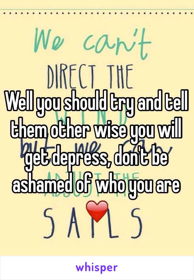 Well you should try and tell them other wise you will  get depress, don't be ashamed of who you are ❤️