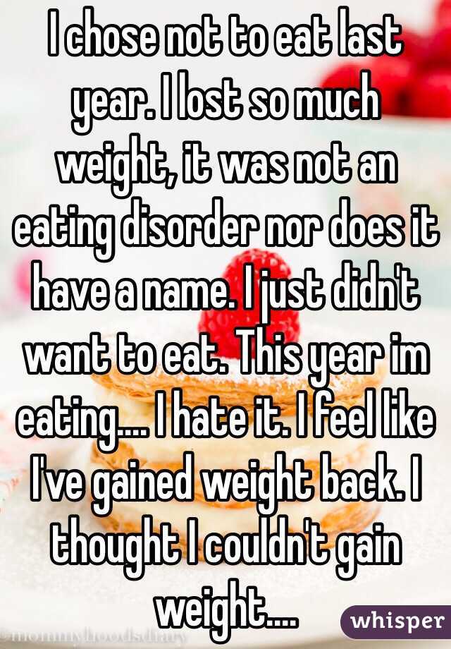I chose not to eat last year. I lost so much weight, it was not an eating disorder nor does it have a name. I just didn't want to eat. This year im eating.... I hate it. I feel like I've gained weight back. I thought I couldn't gain weight....