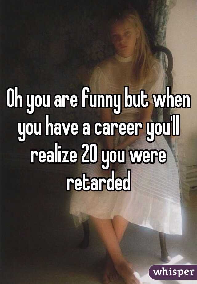 Oh you are funny but when you have a career you'll realize 20 you were retarded