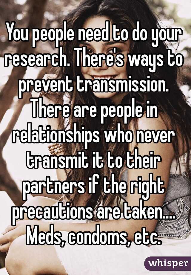 You people need to do your research. There's ways to prevent transmission. There are people in relationships who never transmit it to their partners if the right precautions are taken.... Meds, condoms, etc.