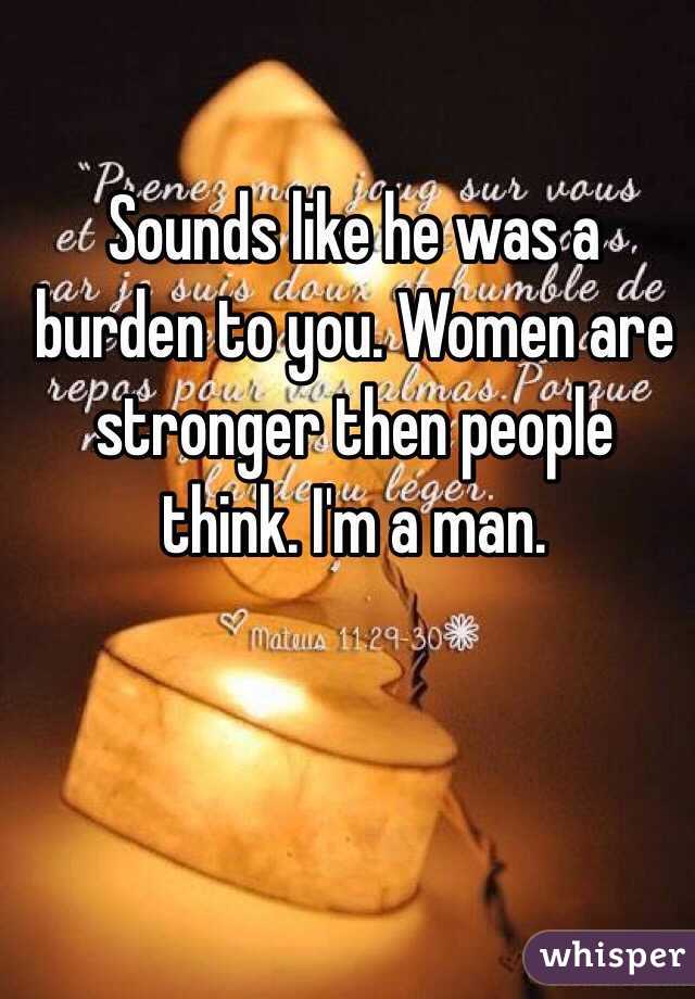 Sounds like he was a burden to you. Women are stronger then people think. I'm a man.