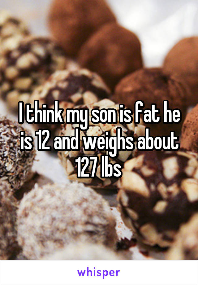I think my son is fat he is 12 and weighs about 127 lbs 