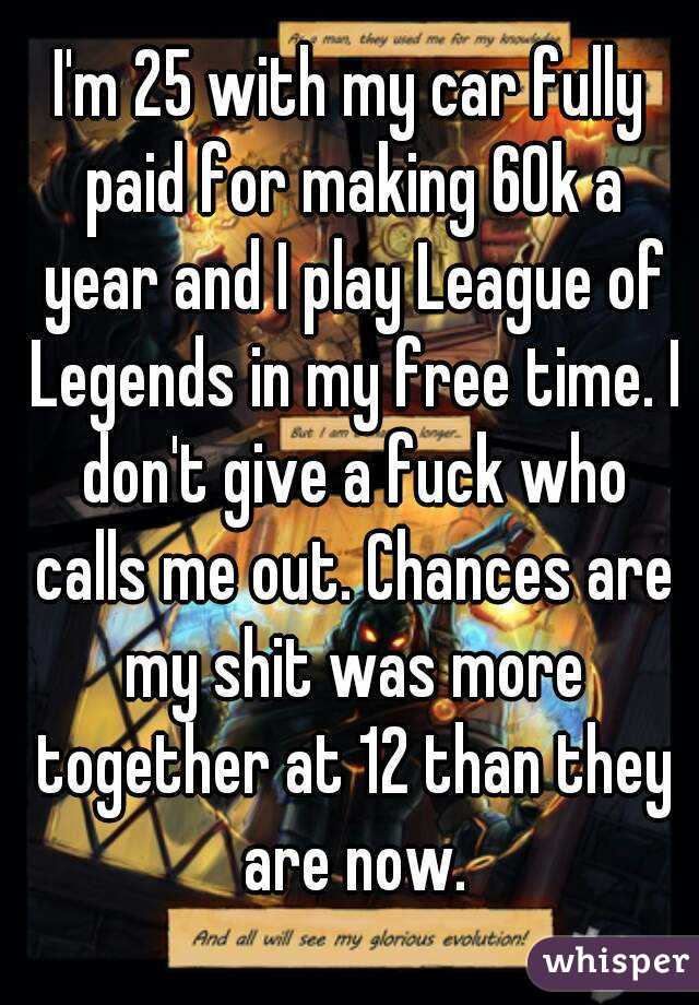 I'm 25 with my car fully paid for making 60k a year and I play League of Legends in my free time. I don't give a fuck who calls me out. Chances are my shit was more together at 12 than they are now.