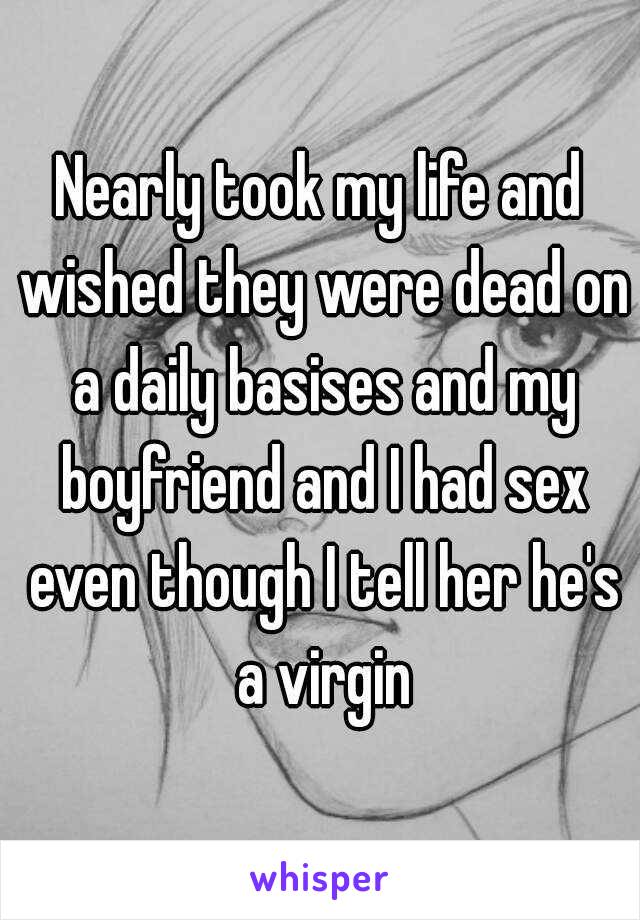 Nearly took my life and wished they were dead on a daily basises and my boyfriend and I had sex even though I tell her he's a virgin