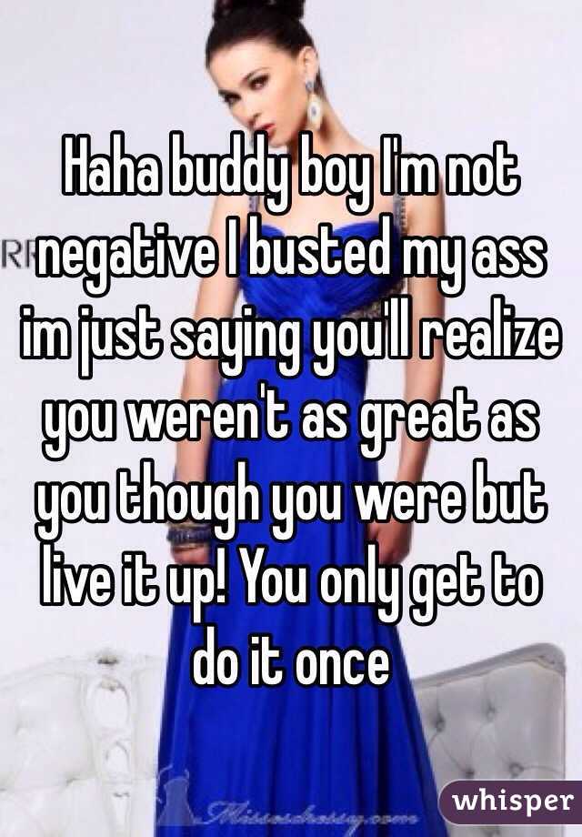 Haha buddy boy I'm not negative I busted my ass im just saying you'll realize you weren't as great as you though you were but live it up! You only get to do it once 