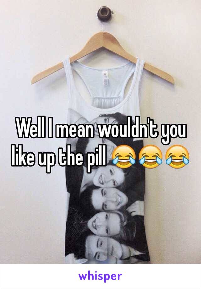 Well I mean wouldn't you like up the pill 😂😂😂