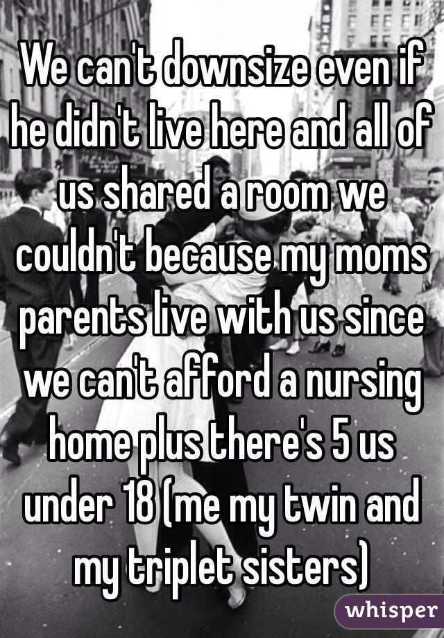 We can't downsize even if he didn't live here and all of us shared a room we couldn't because my moms parents live with us since we can't afford a nursing home plus there's 5 us under 18 (me my twin and my triplet sisters)  