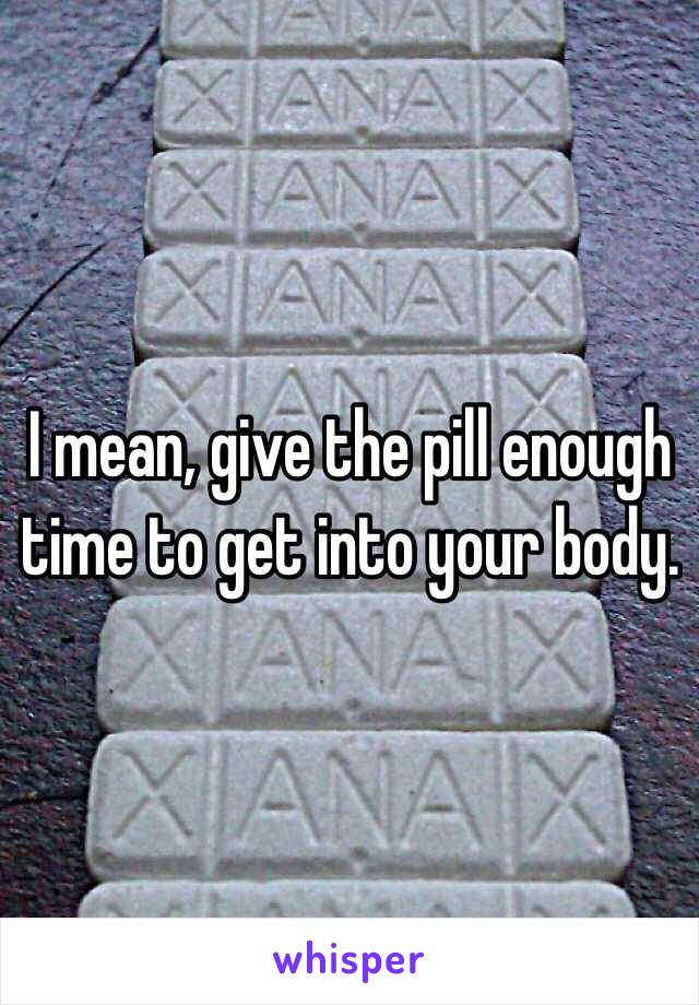 I mean, give the pill enough time to get into your body. 