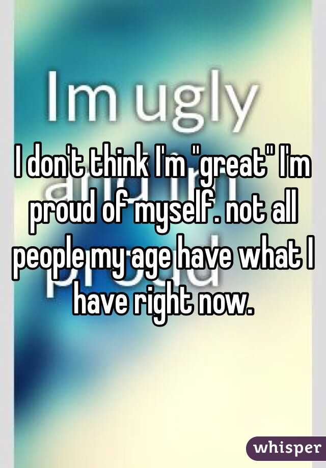 I don't think I'm "great" I'm proud of myself. not all people my age have what I have right now. 