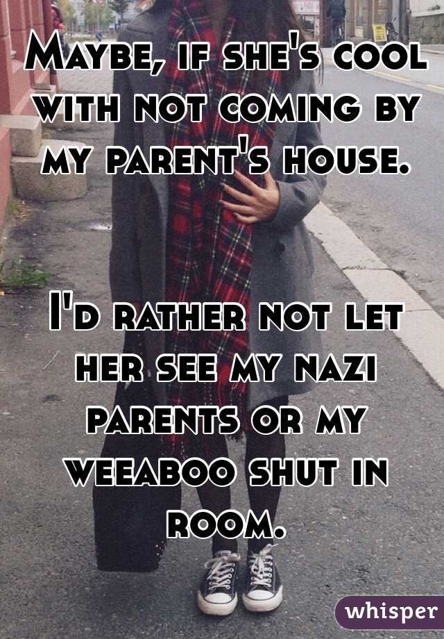 Maybe, if she's cool with not coming by my parent's house. 


I'd rather not let her see my nazi parents or my weeaboo shut in room.