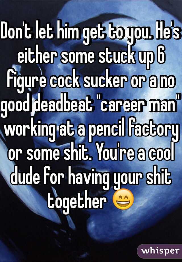 Don't let him get to you. He's either some stuck up 6 figure cock sucker or a no good deadbeat "career man" working at a pencil factory or some shit. You're a cool dude for having your shit together 😄