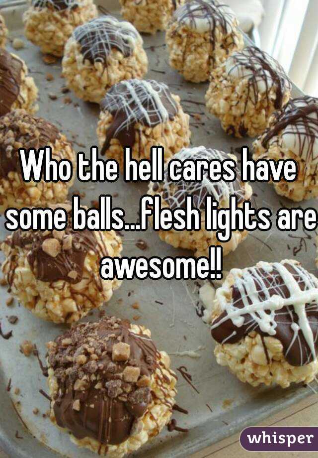 Who the hell cares have some balls...flesh lights are awesome!!