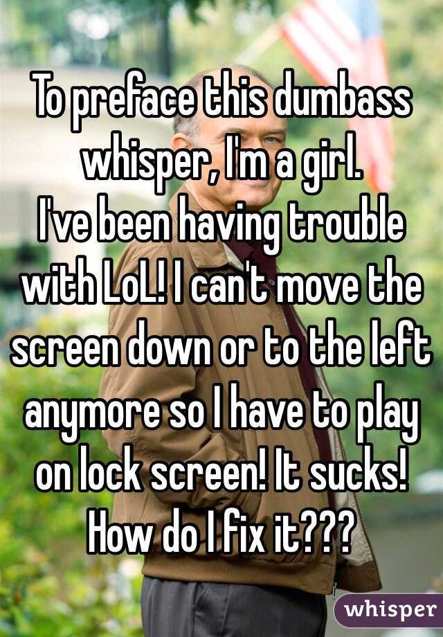 To preface this dumbass whisper, I'm a girl. 
I've been having trouble with LoL! I can't move the screen down or to the left anymore so I have to play on lock screen! It sucks! How do I fix it???