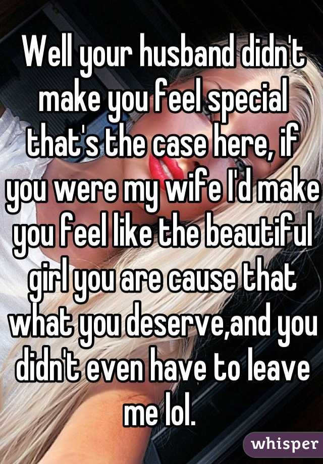 Well your husband didn't make you feel special that's the case here, if you were my wife I'd make you feel like the beautiful girl you are cause that what you deserve,and you didn't even have to leave me lol. 