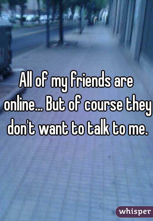 All of my friends are online... But of course they don't want to talk to me.